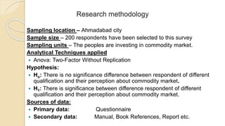 Research methodology
Sampling location – Ahmadabad city
Sample size – 200 respondents have been selected to this survey
Sampling units – The peoples are investing in commodity market.
Analytical Techniques applied
 Anova: Two-Factor Without Replication
Hypothesis:
 Ho: There is no significance difference between respondent of different
qualification and their perception about commodity market.
 H1: There is significance between difference respondent of different
qualification and their perception about commodity market.
Sources of data:
 Primary data: Questionnaire
 Secondary data: Manual, Book References, Report etc.
 