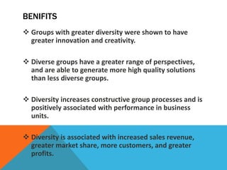 BENIFITS
 Groups with greater diversity were shown to have
greater innovation and creativity.
 Diverse groups have a gre...