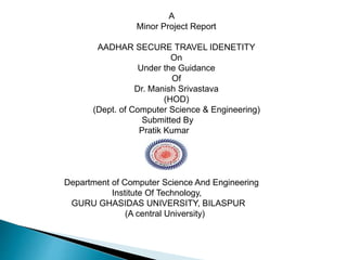 A
Minor Project Report
AADHAR SECURE TRAVEL IDENETITY
On
Under the Guidance
Of
Dr. Manish Srivastava
(HOD)
(Dept. of Computer Science & Engineering)
Submitted By
Pratik Kumar
Department of Computer Science And Engineering
Institute Of Technology,
GURU GHASIDAS UNIVERSITY, BILASPUR
(A central University)
 