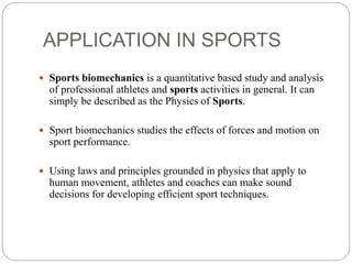 APPLICATION IN SPORTS
 Sports biomechanics is a quantitative based study and analysis
of professional athletes and sports activities in general. It can
simply be described as the Physics of Sports.
 Sport biomechanics studies the effects of forces and motion on
sport performance.
 Using laws and principles grounded in physics that apply to
human movement, athletes and coaches can make sound
decisions for developing efficient sport techniques.
 