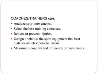 COACHES/TRAINERS can:
 Analyze sport movements,
 Select the best training exercises,
 Reduce or prevent injuries,
 Design or choose the sport equipment that best
matches athletes' personal needs.
 Maximize economy and efficiency of movements.
 