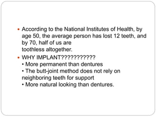  According to the National Institutes of Health, by
age 50, the average person has lost 12 teeth, and
by 70, half of us are
toothless altogether.
 WHY IMPLANT???????????
• More permanent than dentures
• The butt-joint method does not rely on
neighboring teeth for support
• More natural looking than dentures.
 