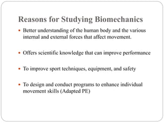 Reasons for Studying Biomechanics
 Better understanding of the human body and the various
internal and external forces that affect movement.
 Offers scientific knowledge that can improve performance
 To improve sport techniques, equipment, and safety
 To design and conduct programs to enhance individual
movement skills (Adapted PE)
 