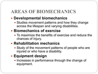 AREAS OF BIOMECHANICS
 Developmental biomechanics
 Studies movement patterns and how they change
across the lifespan and varying disabilities.
 Biomechanics of exercise
 To maximize the benefits of exercise and reduce the
chances of injury.
 Rehabilitation mechanics
 Study of the movement patterns of people who are
injured or who have a disability.
 Equipment design
 Increases in performance through the change of
equipment.
 
