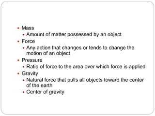  Mass
 Amount of matter possessed by an object
 Force
 Any action that changes or tends to change the
motion of an object
 Pressure
 Ratio of force to the area over which force is applied
 Gravity
 Natural force that pulls all objects toward the center
of the earth
 Center of gravity
 