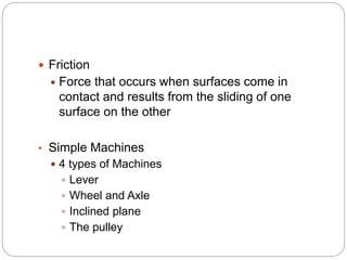  Friction
 Force that occurs when surfaces come in
contact and results from the sliding of one
surface on the other
• Simple Machines
 4 types of Machines
 Lever
 Wheel and Axle
 Inclined plane
 The pulley
 