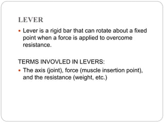 LEVER
 Lever is a rigid bar that can rotate about a fixed
point when a force is applied to overcome
resistance.
TERMS INVOVLED IN LEVERS:
 The axis (joint), force (muscle insertion point),
and the resistance (weight, etc.)
 