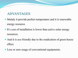 ADVANTAGES
 Mainly it provide perfect temperature and it is renewable
energy resource.
 It’s cost of installation is lower than active solar energy
resources.
 And it is eco friendly due to the eradication of green house
effect.
 Less or zero usage of conventional equipments.
 
