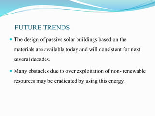FUTURE TRENDS
 The design of passive solar buildings based on the
materials are available today and will consistent for next
several decades.
 Many obstacles due to over exploitation of non- renewable
resources may be eradicated by using this energy.
 