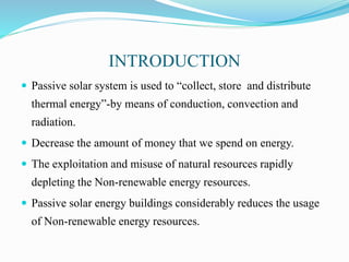 INTRODUCTION
 Passive solar system is used to “collect, store and distribute
thermal energy”-by means of conduction, convection and
radiation.
 Decrease the amount of money that we spend on energy.
 The exploitation and misuse of natural resources rapidly
depleting the Non-renewable energy resources.
 Passive solar energy buildings considerably reduces the usage
of Non-renewable energy resources.
 