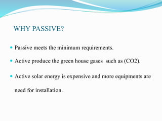 WHY PASSIVE?
 Passive meets the minimum requirements.
 Active produce the green house gases such as (CO2).
 Active solar energy is expensive and more equipments are
need for installation.
 