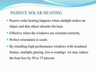 PASSIVE SOLAR HEATING
 Passive solar heating happens when sunlight strikes an
object and that object absorbs the heat.
 Effective when the windows are oriented correctly,
 Perfect orientation is south.
 By installing high performance windows with insulated
frames, multiple glazing, low-e-coatings we may reduce
the heat loss by 50 to 75 percent.
 