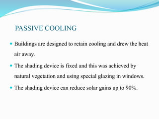 PASSIVE COOLING
 Buildings are designed to retain cooling and drew the heat
air away.
 The shading device is fixed and this was achieved by
natural vegetation and using special glazing in windows.
 The shading device can reduce solar gains up to 90%.
 