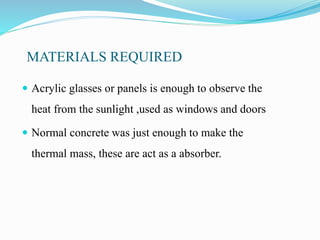 MATERIALS REQUIRED
 Acrylic glasses or panels is enough to observe the
heat from the sunlight ,used as windows and doors
 Normal concrete was just enough to make the
thermal mass, these are act as a absorber.
 