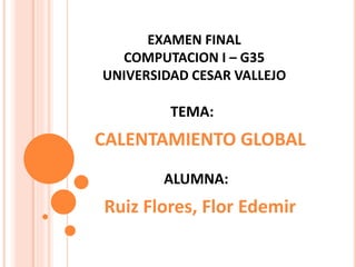 TEMA:
CALENTAMIENTO GLOBAL
EXAMEN FINAL
COMPUTACION I – G35
UNIVERSIDAD CESAR VALLEJO
ALUMNA:
Ruiz Flores, Flor Edemir
 
