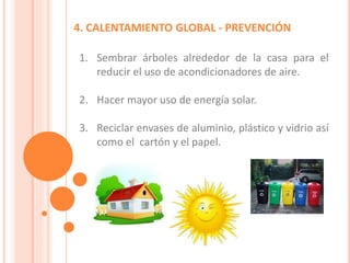 4. CALENTAMIENTO GLOBAL - PREVENCIÓN
1. Sembrar árboles alrededor de la casa para el
reducir el uso de acondicionadores de aire.
2. Hacer mayor uso de energía solar.
3. Reciclar envases de aluminio, plástico y vidrio así
como el cartón y el papel.
 