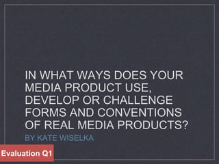 IN WHAT WAYS DOES YOUR
MEDIA PRODUCT USE,
DEVELOP OR CHALLENGE
FORMS AND CONVENTIONS
OF REAL MEDIA PRODUCTS?
BY KATE WISELKA
Evaluation Q1
 