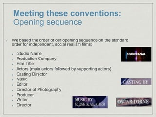 Meeting these conventions:
Opening sequence
We based the order of our opening sequence on the standard
order for independent, social realism films:
Studio Name​
Production Company​
Film Title​
Actors (main actors followed by supporting actors)​
Casting Director​
Music​
Editor​
Director of Photography​
Producer​
Writer
Director
 