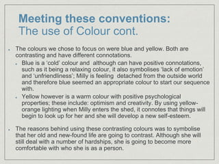 Meeting these conventions:
The use of Colour cont.
The colours we chose to focus on were blue and yellow. Both are
contrasting and have different connotations.
Blue is a ‘cold’ colour and although can have positive connotations,
such as it being a relaxing colour, it also symbolises ‘lack of emotion’
and ‘unfriendliness’; Milly is feeling detached from the outside world
and therefore blue seemed an appropriate colour to start our sequence
with.
Yellow however is a warm colour with positive psychological
properties; these include: optimism and creativity. By using yellow-
orange lighting when Milly enters the shed, it connotes that things will
begin to look up for her and she will develop a new self-esteem.
The reasons behind using these contrasting colours was to symbolise
that her old and new-found life are going to contrast. Although she will
still deal with a number of hardships, she is going to become more
comfortable with who she is as a person.
 