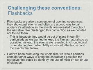 Challenging these conventions:
Flashbacks
Flashbacks are also a convention of opening sequences;
they show past events and often are a good way to gain
audience’s attention as the events are revealed throughout
the narrative. We challenged this convention as we decided
not to use them.​
This is because they would be out of place in our film
particularly as we wanted to keep the film as naturalistic as
possible. Instead, the events are revealed in chronological
order starting from when Milly moves into the house, and
the events that follow.​
Had we been producing the whole film, we would perhaps
consider other ways to bring the character’s past into the
narrative; this could be done by the use of mise-en-set or use
of dialogue.
 