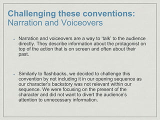 Challenging these conventions:
Narration and Voiceovers
Narration and voiceovers are a way to ‘talk’ to the audience
directly. They describe information about the protagonist on
top of the action that is on screen and often about their
past.​
Similarly to flashbacks, we decided to challenge this
convention by not including it in our opening sequence as
our character’s backstory was not relevant within our
sequence. We were focusing on the present of the
character and did not want to divert the audience’s
attention to unnecessary information.
 