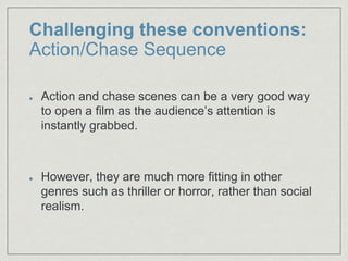 Challenging these conventions:
Action/Chase Sequence
Action and chase scenes can be a very good way
to open a film as the audience’s attention is
instantly grabbed.​
However, they are much more fitting in other
genres such as thriller or horror, rather than social
realism.​
 