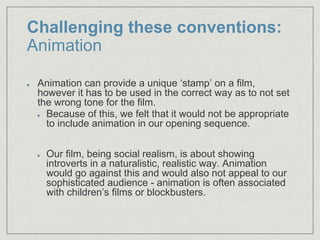Challenging these conventions:
Animation
Animation can provide a unique ‘stamp’ on a film,
however it has to be used in the correct way as to not set
the wrong tone for the film.​
Because of this, we felt that it would not be appropriate
to include animation in our opening sequence.
Our film, being social realism, is about showing
introverts in a naturalistic, realistic way. Animation
would go against this and would also not appeal to our
sophisticated audience - animation is often associated
with children’s films or blockbusters.
 