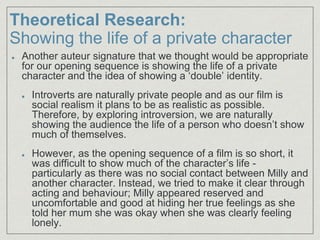 Theoretical Research:
Showing the life of a private character
Another auteur signature that we thought would be appropriate
for our opening sequence is showing the life of a private
character and the idea of showing a ‘double’ identity.
Introverts are naturally private people and as our film is
social realism it plans to be as realistic as possible.
Therefore, by exploring introversion, we are naturally
showing the audience the life of a person who doesn’t show
much of themselves.
However, as the opening sequence of a film is so short, it
was difficult to show much of the character’s life -
particularly as there was no social contact between Milly and
another character. Instead, we tried to make it clear through
acting and behaviour; Milly appeared reserved and
uncomfortable and good at hiding her true feelings as she
told her mum she was okay when she was clearly feeling
lonely.
 