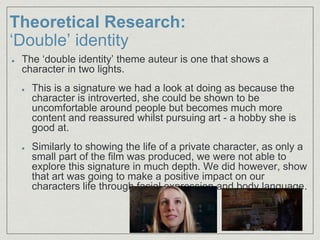 Theoretical Research:
‘Double’ identity
The ‘double identity’ theme auteur is one that shows a
character in two lights.
This is a signature we had a look at doing as because the
character is introverted, she could be shown to be
uncomfortable around people but becomes much more
content and reassured whilst pursuing art - a hobby she is
good at.
Similarly to showing the life of a private character, as only a
small part of the film was produced, we were not able to
explore this signature in much depth. We did however, show
that art was going to make a positive impact on our
characters life through facial expression and body language.
 