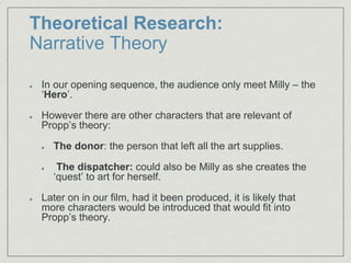 Theoretical Research:
Narrative Theory
In our opening sequence, the audience only meet Milly – the
‘Hero’.
However there are other characters that are relevant of
Propp’s theory:
The donor: the person that left all the art supplies.
The dispatcher: could also be Milly as she creates the
‘quest’ to art for herself.
Later on in our film, had it been produced, it is likely that
more characters would be introduced that would fit into
Propp’s theory.
 