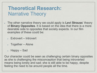 Theoretical Research:
Narrative Theory
The other narrative theory we could apply is Levi Strauss’ theory
of Binary Opposites. It is based on the idea that there is a more
desirable side to opposites that society expects. In our film
examples of these could be:
Extrovert – Introvert
Together – Alone
Happy – Sad
Our character could be seen as challenging certain binary opposites
as she is challenging the misconception that being introverted
means being lonely and sad; she is still able to be happy, despite
feeling the need to be around people all the time.
 