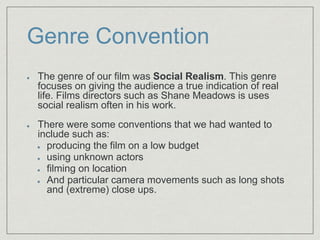Genre Convention
The genre of our film was Social Realism. This genre
focuses on giving the audience a true indication of real
life. Films directors such as Shane Meadows is uses
social realism often in his work.​
There were some conventions that we had wanted to
include such as:​
producing the film on a low budget​
using unknown actors​
filming on location​
And particular camera movements such as long shots
and (extreme) close ups.​
 