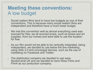Meeting these conventions:
A low budget
Social realism films tend to have low budgets as one of their
conventions. This is because many social realism films are
independent and therefore have a much lower budget.
We met this convention well as almost everything used was
sourced for free; we all sourced props, such as boxes and art
supplies, from our homes and were able to use the location
for free.
As our film would not be able to be vertically integrated, being
independent, we decided to use below the line marketing
using Web 2.0 and converged devices, such as the use of
marketing on Facebook and Twitter.​
The distribution company we decided to use were
StudioCanal UK and we decided to have Warp Films and
Film4 as our production company.
 