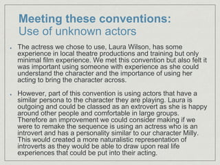 Meeting these conventions:
Use of unknown actors
The actress we chose to use, Laura Wilson, has some
experience in local theatre productions and training but only
minimal film experience. We met this convention but also felt it
was important using someone with experience as she could
understand the character and the importance of using her
acting to bring the character across.
However, part of this convention is using actors that have a
similar persona to the character they are playing. Laura is
outgoing and could be classed as an extrovert as she is happy
around other people and comfortable in large groups.
Therefore an improvement we could consider making if we
were to remake the sequence is using an actress who is an
introvert and has a personality similar to our character Milly.
This would created a more naturalistic representation of
introverts as they would be able to draw upon real life
experiences that could be put into their acting.
 