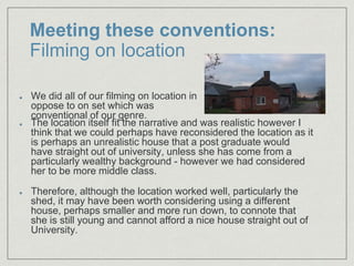 Meeting these conventions:
Filming on location
The location itself fit the narrative and was realistic however I
think that we could perhaps have reconsidered the location as it
is perhaps an unrealistic house that a post graduate would
have straight out of university, unless she has come from a
particularly wealthy background - however we had considered
her to be more middle class.​
Therefore, although the location worked well, particularly the
shed, it may have been worth considering using a different
house, perhaps smaller and more run down, to connote that
she is still young and cannot afford a nice house straight out of
University.
We did all of our filming on location in
oppose to on set which was
conventional of our genre.
 