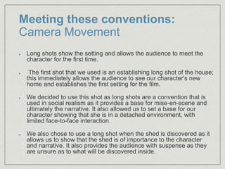 Meeting these conventions:
Camera Movement
Long shots show the setting and allows the audience to meet the
character for the first time.​
The first shot that we used is an establishing long shot of the house;
this immediately allows the audience to see our character's new
home and establishes the first setting for the film.​
We decided to use this shot as long shots are a convention that is
used in social realism as it provides a base for mise-en-scene and
ultimately the narrative. It also allowed us to set a base for our
character showing that she is in a detached environment, with
limited face-to-face interaction.
We also chose to use a long shot when the shed is discovered as it
allows us to show that the shed is of importance to the character
and narrative. It also provides the audience with suspense as they
are unsure as to what will be discovered inside.
 