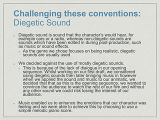 Challenging these conventions:
Diegetic Sound
Diegetic sound is sound that the character’s would hear, for
example cars or a radio, whereas non-diegetic sounds are
sounds which have been edited in during post-production, such
as music or sound effects.
As the genre we chose focuses on being realistic, diegetic
sounds are usually used.
We decided against the use of mostly diegetic sounds.
This is because of the lack of dialogue in our opening
sequence. Whilst working on our first draft, we considered
using diegetic sounds then later bringing music in however
when we applied the sound and music to our animatic, we
decided that that as this is the opening sequence, we wanted to
convince the audience to watch the rest of our film and without
any other sound we could risk losing the interest of our
audience.
Music enabled us to enhance the emotions that our character was
feeling and we were able to achieve this by choosing to use a
simple melodic piano score.
 