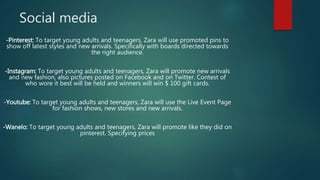 Social media
-Pinterest: To target young adults and teenagers, Zara will use promoted pins to
show off latest styles and new arrivals. Specifically with boards directed towards
the right audience.
-Instagram: To target young adults and teenagers, Zara will promote new arrivals
and new fashion, also pictures posted on Facebook and on Twitter. Contest of
who wore it best will be held and winners will win $ 100 gift cards.
-Youtube: To target young adults and teenagers, Zara will use the Live Event Page
for fashion shows, new stores and new arrivals.
-Wanelo: To target young adults and teenagers, Zara will promote like they did on
pinterest. Specifying prices
 