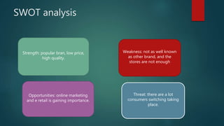 SWOT analysis
Strength: popular bran, low price,
high quality.
Weakness: not as well known
as other brand, and the
stores are not enough
Opportunities: online marketing
and e retail is gaining importance.
Threat: there are a lot
consumers switching taking
place.
 