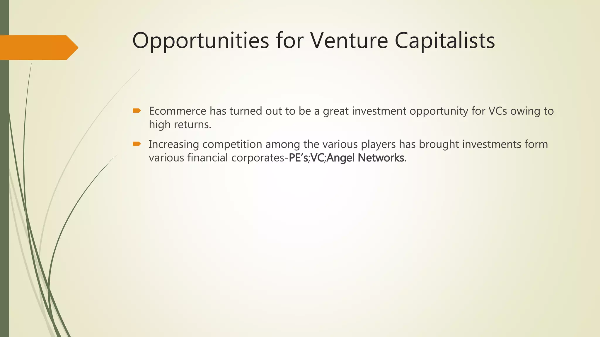 Opportunities for Venture Capitalists
 Ecommerce has turned out to be a great investment opportunity for VCs owing to
high returns.
 Increasing competition among the various players has brought investments form
various financial corporates-PE’s;VC;Angel Networks.
 