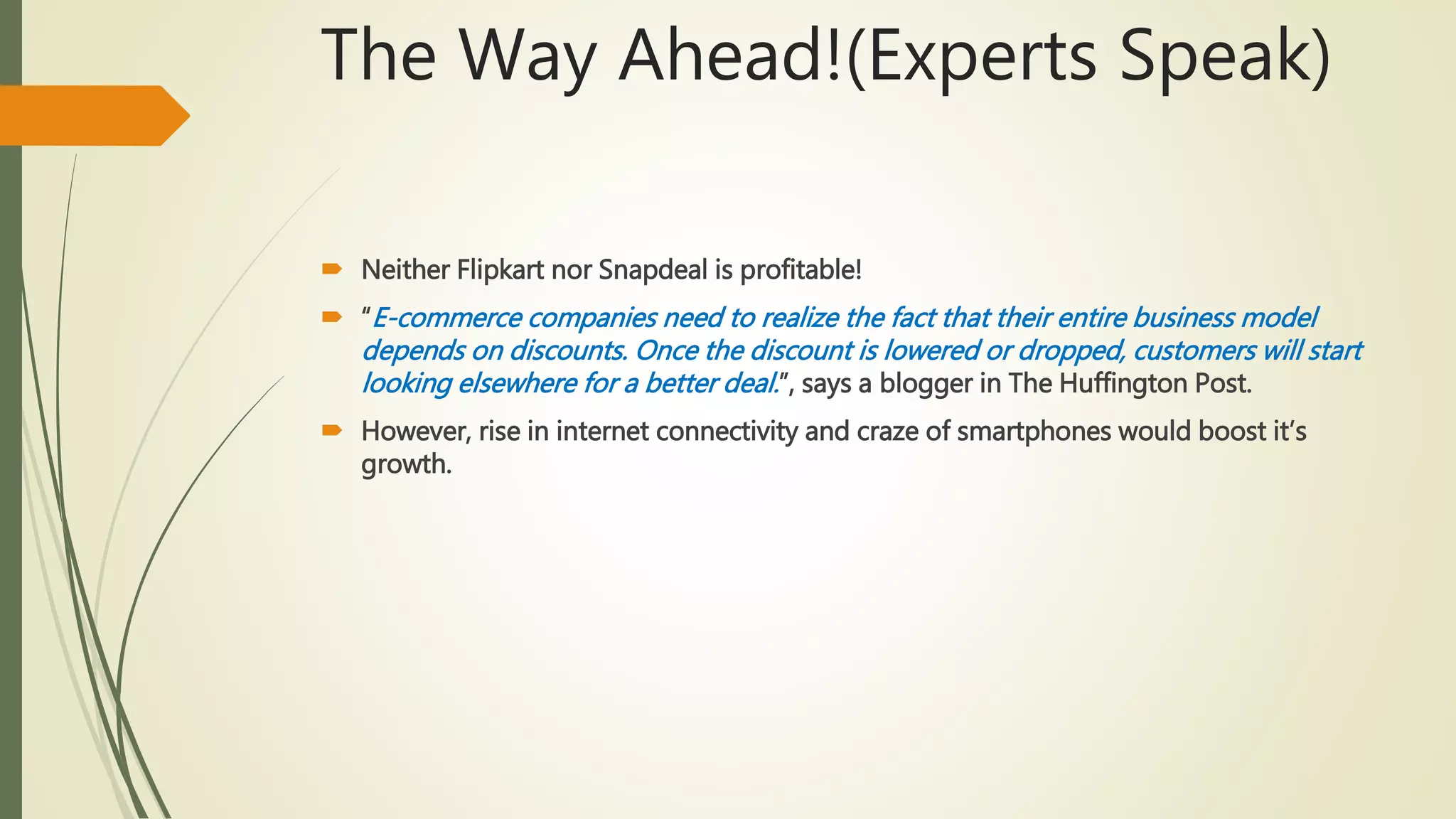 The Way Ahead!(Experts Speak)
 Neither Flipkart nor Snapdeal is profitable!
 “E-commerce companies need to realize the fact that their entire business model
depends on discounts. Once the discount is lowered or dropped, customers will start
looking elsewhere for a better deal.”, says a blogger in The Huffington Post.
 However, rise in internet connectivity and craze of smartphones would boost it’s
growth.
 