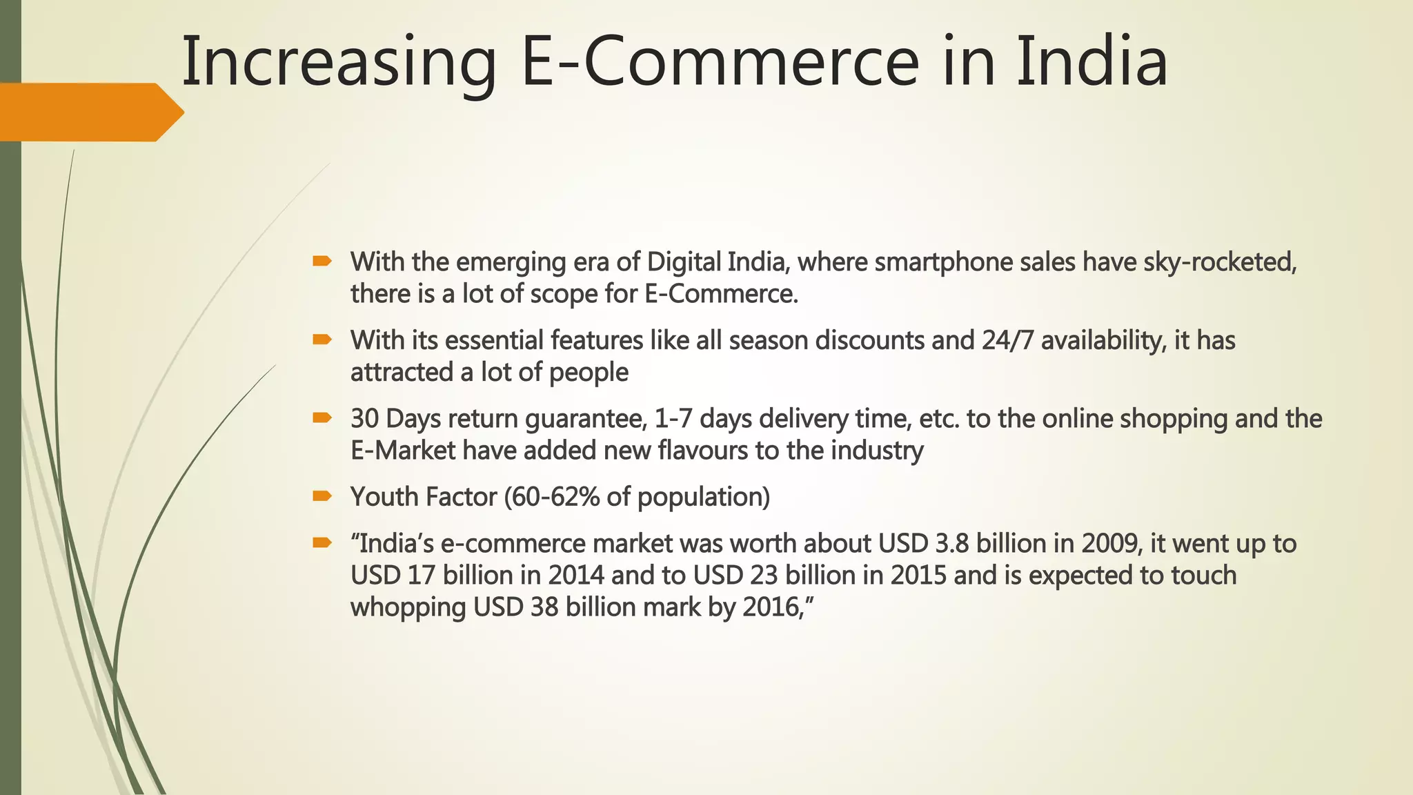 Increasing E-Commerce in India
 With the emerging era of Digital India, where smartphone sales have sky-rocketed,
there is a lot of scope for E-Commerce.
 With its essential features like all season discounts and 24/7 availability, it has
attracted a lot of people
 30 Days return guarantee, 1-7 days delivery time, etc. to the online shopping and the
E-Market have added new flavours to the industry
 Youth Factor (60-62% of population)
 “India’s e-commerce market was worth about USD 3.8 billion in 2009, it went up to
USD 17 billion in 2014 and to USD 23 billion in 2015 and is expected to touch
whopping USD 38 billion mark by 2016,”
 