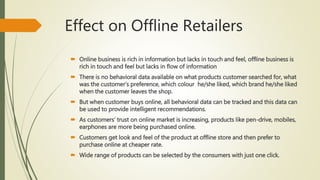 Effect on Offline Retailers
 Online business is rich in information but lacks in touch and feel, offline business is
rich in touch and feel but lacks in flow of information
 There is no behavioral data available on what products customer searched for, what
was the customer’s preference, which colour he/she liked, which brand he/she liked
when the customer leaves the shop.
 But when customer buys online, all behavioral data can be tracked and this data can
be used to provide intelligent recommendations.
 As customers’ trust on online market is increasing, products like pen-drive, mobiles,
earphones are more being purchased online.
 Customers get look and feel of the product at offline store and then prefer to
purchase online at cheaper rate.
 Wide range of products can be selected by the consumers with just one click.
 