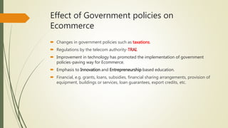 Effect of Government policies on
Ecommerce
 Changes in government policies such as taxations.
 Regulations by the telecom authority-TRAI.
 Improvement in technology has promoted the implementation of government
policies-paving way for Ecommerce.
 Emphasis to Innovation and Entrepreneurship based education.
 Financial, e.g. grants, loans, subsidies, financial sharing arrangements, provision of
equipment, buildings or services, loan guarantees, export credits, etc.
 