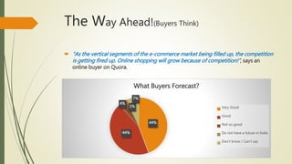 The Way Ahead!(Buyers Think)
 “As the vertical segments of the e-commerce market being filled up, the competition
is getting fired up. Online shopping will grow because of competition!”, says an
online buyer on Quora.
44%
44%
4%
1%
7%
What Buyers Forecast?
Very Good
Good
Not so good
Do not have a future in India
Don't know / Can't say
 