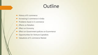 Outline
 History of E-commerce
 Increasing E-commerce in India
 Problems faced in E-commerce
 Effects on Retailers
 Effect on Economy
 Effect on Government policies on Ecommerce
 Opportunities for Venture Capitalists
 Valuations of E-commerce Market
 