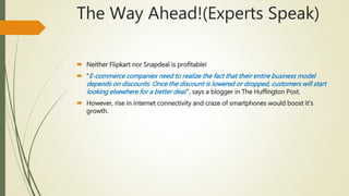 The Way Ahead!(Experts Speak)
 Neither Flipkart nor Snapdeal is profitable!
 “E-commerce companies need to realize the fact that their entire business model
depends on discounts. Once the discount is lowered or dropped, customers will start
looking elsewhere for a better deal.”, says a blogger in The Huffington Post.
 However, rise in internet connectivity and craze of smartphones would boost it’s
growth.
 