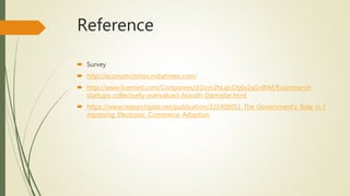 Reference
 Survey
 http://economictimes.indiatimes.com/
 http://www.livemint.com/Companies/d3Jcm2hLqn1Xj6x2qGnIhM/Ecommerce-
startups-collectively-overvalued-Aswath-Damodar.html
 https://www.researchgate.net/publication/221409051_The_Government's_Role_in_I
mproving_Electronic_Commerce_Adoption
 