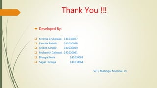 Thank You !!!
 Developed By-
 Krishna Chukewad 141030057
 Sanchit Pathak 141030058
 Aniket Kamble 141030059
 Mohanish Gaikwad 141030061
 Bhavya Kenia 141030063
 Sagar Hinduja 141030064
VJTI, Matunga, Mumbai-19.
 