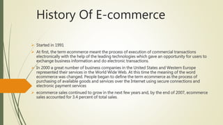 History Of E-commerce
 Started in 1991
 At first, the term ecommerce meant the process of execution of commercial transactions
electronically with the help of the leading technologies which gave an opportunity for users to
exchange business information and do electronic transactions.
 In 2000 a great number of business companies in the United States and Western Europe
represented their services in the World Wide Web. At this time the meaning of the word
ecommerce was changed. People began to define the term ecommerce as the process of
purchasing of available goods and services over the Internet using secure connections and
electronic payment services
 ecommerce sales continued to grow in the next few years and, by the end of 2007, ecommerce
sales accounted for 3.4 percent of total sales.
 